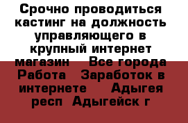 Срочно проводиться кастинг на должность управляющего в крупный интернет-магазин. - Все города Работа » Заработок в интернете   . Адыгея респ.,Адыгейск г.